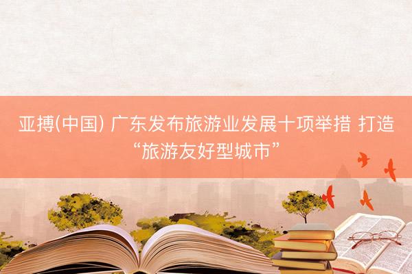 亚搏(中国) 广东发布旅游业发展十项举措 打造“旅游友好型城市”