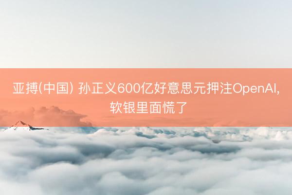 亚搏(中国) 孙正义600亿好意思元押注OpenAI， 软银里面慌了