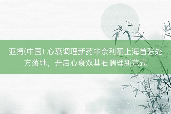 亚搏(中国) 心衰调理新药非奈利酮上海首张处方落地，开启心衰双基石调理新范式
