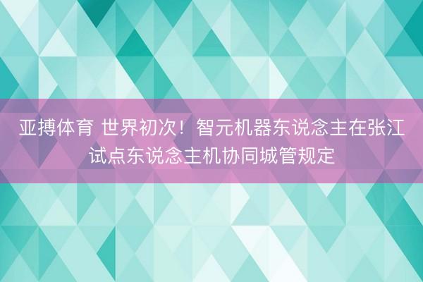亚搏体育 世界初次！智元机器东说念主在张江试点东说念主机协同城管规定