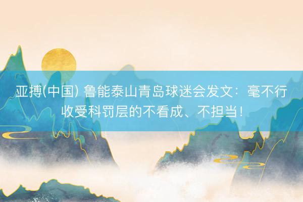 亚搏(中国) 鲁能泰山青岛球迷会发文:毫不行收受科罚层的不看成、不担当!