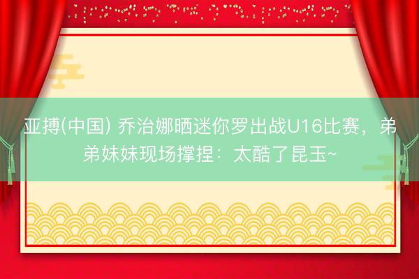 亚搏(中国) 乔治娜晒迷你罗出战U16比赛，弟弟妹妹现场撑捏：太酷了昆玉~