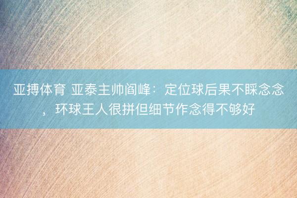 亚搏体育 亚泰主帅阎峰：定位球后果不睬念念，环球王人很拼但细节作念得不够好