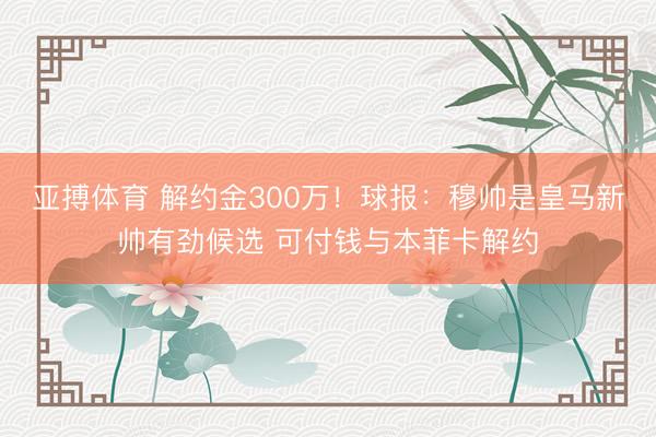 亚搏体育 解约金300万！球报：穆帅是皇马新帅有劲候选 可付钱与本菲卡解约
