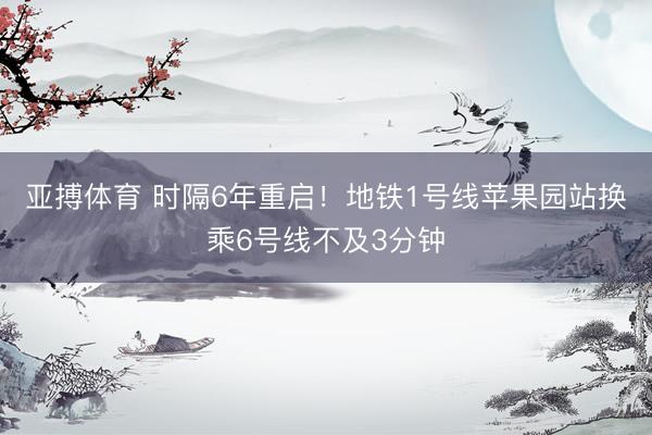 亚搏体育 时隔6年重启！地铁1号线苹果园站换乘6号线不及3分钟