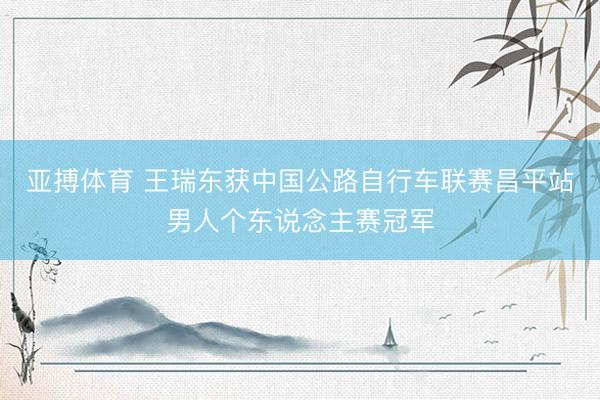 亚搏体育 王瑞东获中国公路自行车联赛昌平站男人个东说念主赛冠军