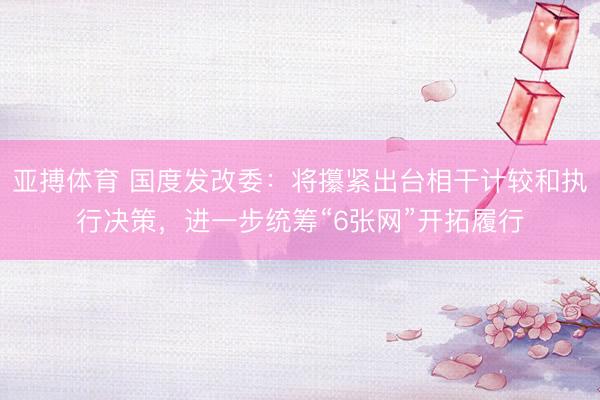 亚搏体育 国度发改委：将攥紧出台相干计较和执行决策，进一步统筹“6张网”开拓履行