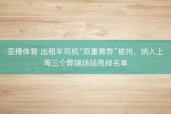 亚搏体育 出租车司机“双重舞弊”被拘，纳入上海三个弊端场站甩掉名单