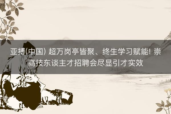 亚搏(中国) 超万岗亭皆聚、终生学习赋能! 崇高技东谈主才招聘会尽显引才实效