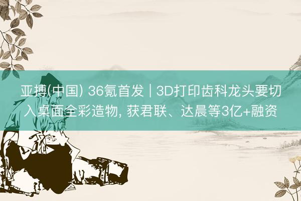 亚搏(中国) 36氪首发 | 3D打印齿科龙头要切入桌面全彩造物， 获君联、达晨等3亿+融资