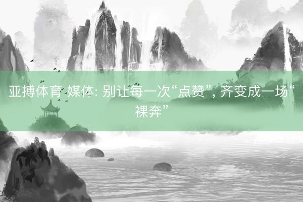 亚搏体育 媒体: 别让每一次“点赞”， 齐变成一场“裸奔”