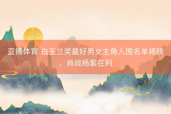 亚搏体育 白玉兰奖最好男女主角入围名单揭晓，肖战杨紫在列