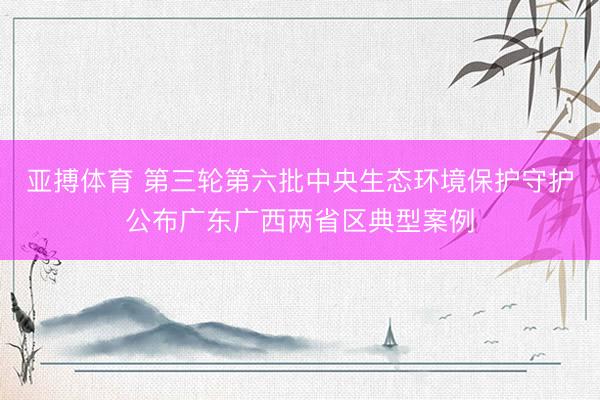亚搏体育 第三轮第六批中央生态环境保护守护公布广东广西两省区典型案例