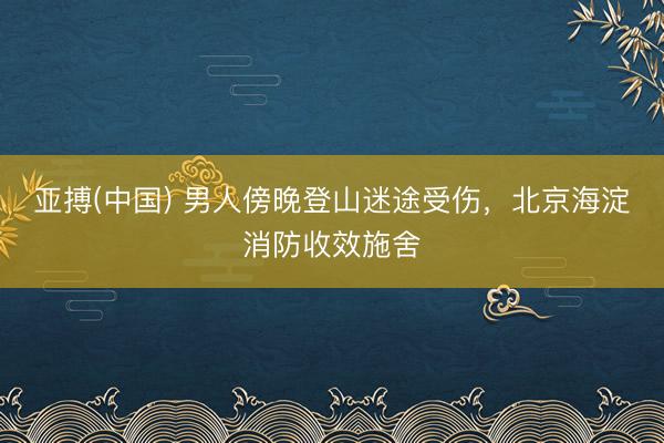 亚搏(中国) 男人傍晚登山迷途受伤，北京海淀消防收效施舍