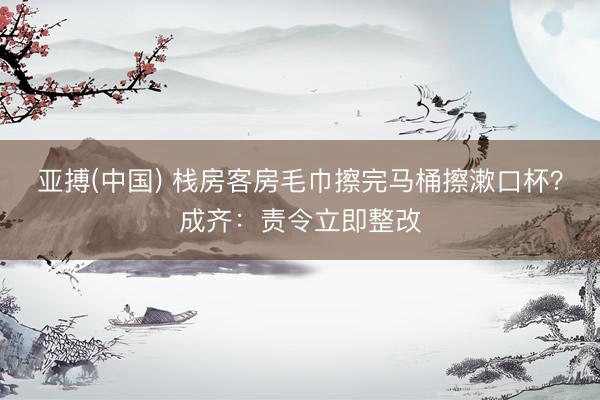 亚搏(中国) 栈房客房毛巾擦完马桶擦漱口杯？成齐：责令立即整改