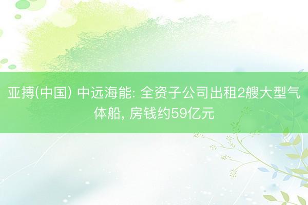 亚搏(中国) 中远海能: 全资子公司出租2艘大型气体船， 房钱约59亿元