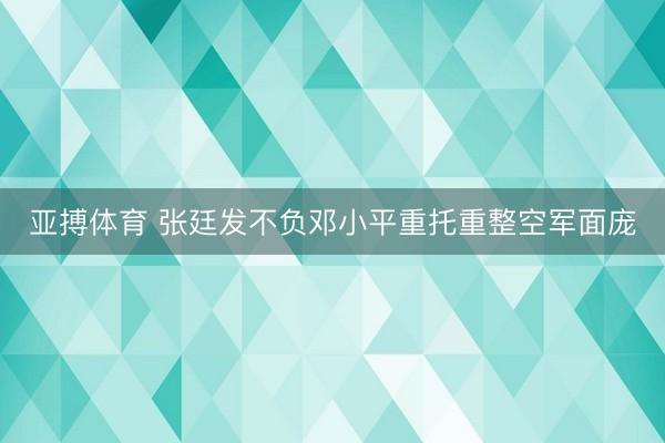 亚搏体育 张廷发不负邓小平重托重整空军面庞