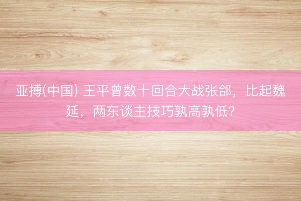 亚搏(中国) 王平曾数十回合大战张郃,比起魏延,两东谈主技巧孰高孰低?