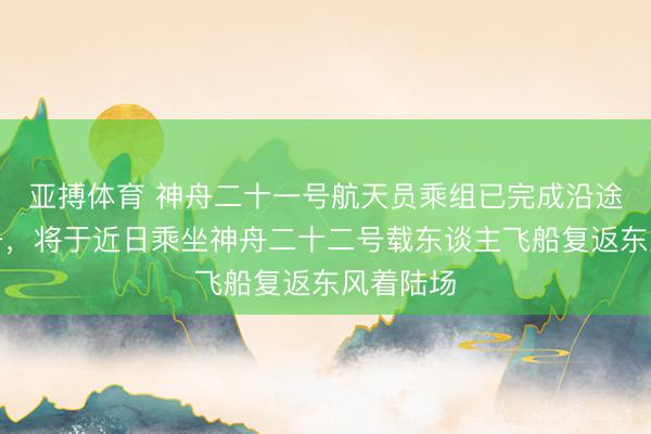 亚搏体育 神舟二十一号航天员乘组已完成沿途既定任务,将于近日乘坐神舟二十二号载东谈主飞船复返东风着陆场