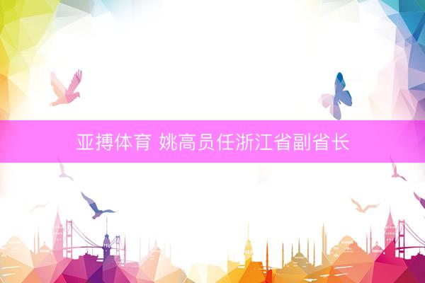亚搏体育 姚高员任浙江省副省长