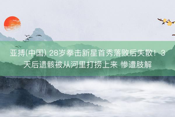 亚搏(中国) 28岁拳击新星首秀落败后失散!3天后遗骸被从河里打捞上来 惨遭肢解