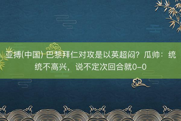 亚搏(中国) 巴黎拜仁对攻是以英超闷？瓜帅：统统不高兴，说不定次回合就0-0