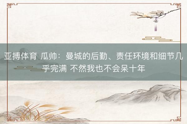 亚搏体育 瓜帅：曼城的后勤、责任环境和细节几乎完满 不然我也不会呆十年