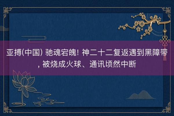 亚搏(中国) 驰魂宕魄! 神二十二复返遇到黑障带， 被烧成火球、通讯顷然中断