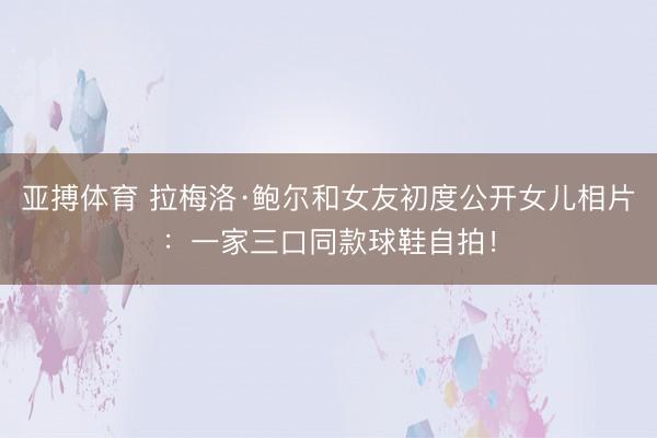 亚搏体育 拉梅洛·鲍尔和女友初度公开女儿相片:一家三口同款球鞋自拍!