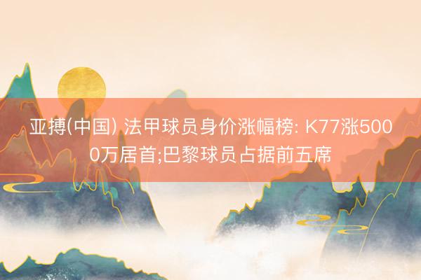 亚搏(中国) 法甲球员身价涨幅榜: K77涨5000万居首;巴黎球员占据前五席