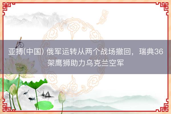 亚搏(中国) 俄军运转从两个战场撤回，瑞典36架鹰狮助力乌克兰空军