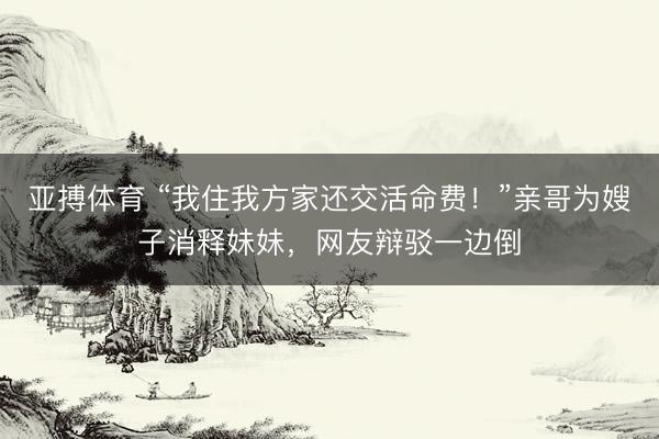 亚搏体育 “我住我方家还交活命费！”亲哥为嫂子消释妹妹，网友辩驳一边倒