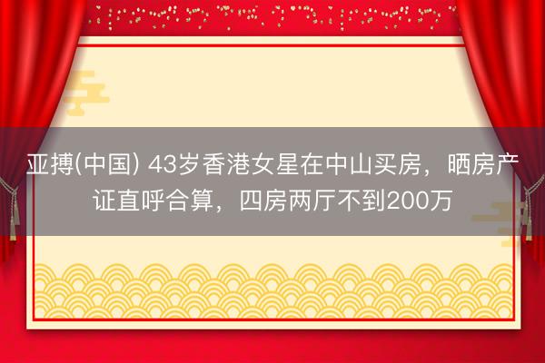 亚搏(中国) 43岁香港女星在中山买房，晒房产证直呼合算，四房两厅不到200万