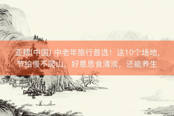 亚搏(中国) 中老年旅行首选！这10个场地，节拍慢不爬山，好意思食清淡，还能养生
