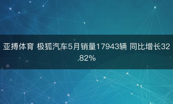 亚搏体育 极狐汽车5月销量17943辆 同比增长32.82%