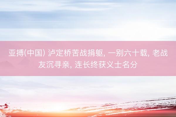 亚搏(中国) 泸定桥苦战捐躯， 一别六十载， 老战友沉寻亲， 连长终获义士名分