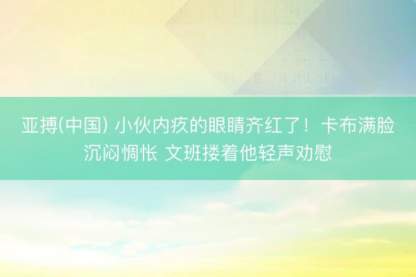 亚搏(中国) 小伙内疚的眼睛齐红了！卡布满脸沉闷惆怅 文班搂着他轻声劝慰