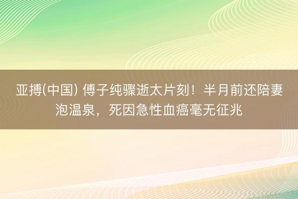 亚搏(中国) 傅子纯骤逝太片刻!半月前还陪妻泡温泉,死因急性血癌毫无征兆