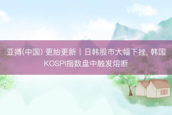 亚搏(中国) 更始更新丨日韩股市大幅下挫, 韩国KOSPI指数盘中触发熔断