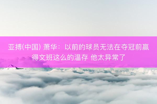 亚搏(中国) 萧华:以前的球员无法在夺冠前赢得文班这么的温存 他太异常了
