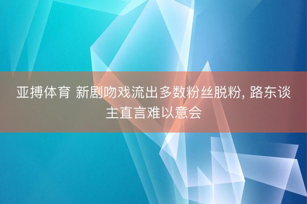 亚搏体育 新剧吻戏流出多数粉丝脱粉， 路东谈主直言难以意会