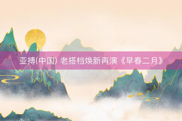 亚搏(中国) 老搭档焕新再演《早春二月》