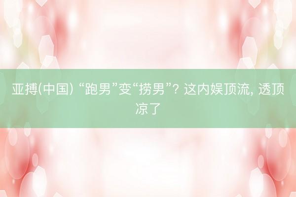 亚搏(中国) “跑男”变“捞男”? 这内娱顶流， 透顶凉了