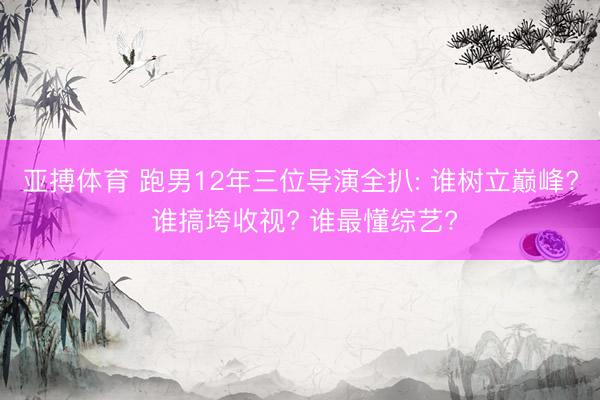 亚搏体育 跑男12年三位导演全扒: 谁树立巅峰? 谁搞垮收视? 谁最懂综艺?
