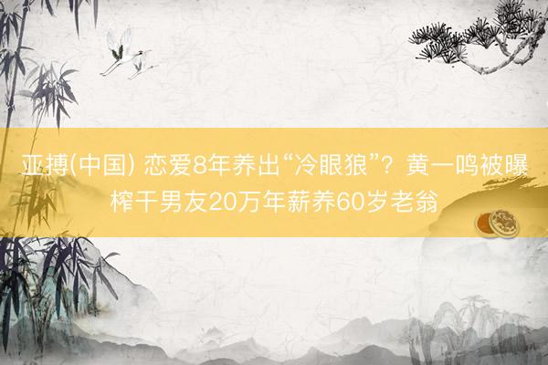 亚搏(中国) 恋爱8年养出“冷眼狼”?黄一鸣被曝榨干男友20万年薪养60岁老翁