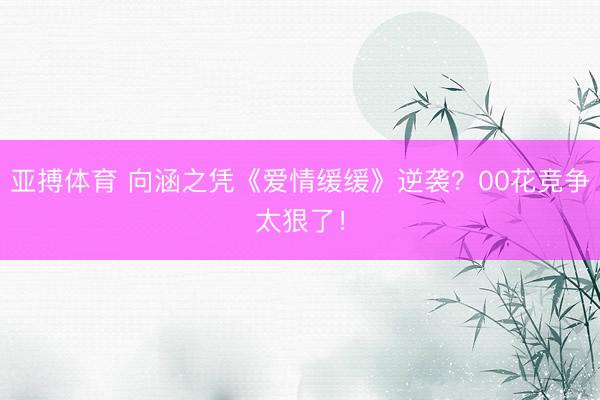 亚搏体育 向涵之凭《爱情缓缓》逆袭？00花竞争太狠了！