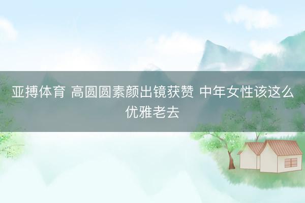 亚搏体育 高圆圆素颜出镜获赞 中年女性该这么优雅老去