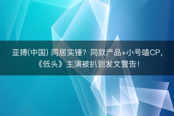 亚搏(中国) 同居实锤？同款产品+小号嗑CP，《低头》主演被扒到发文警告！