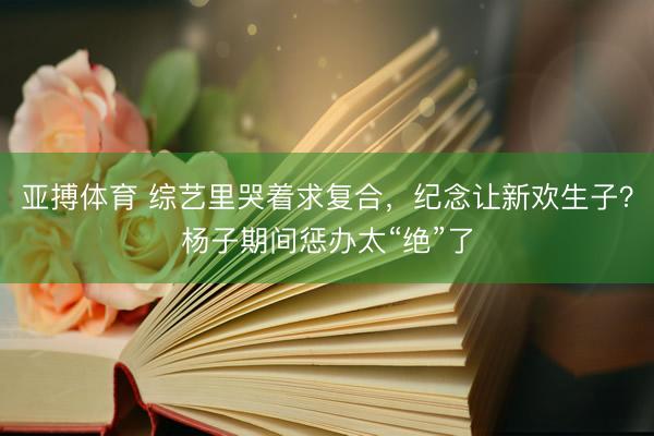 亚搏体育 综艺里哭着求复合，纪念让新欢生子？杨子期间惩办太“绝”了