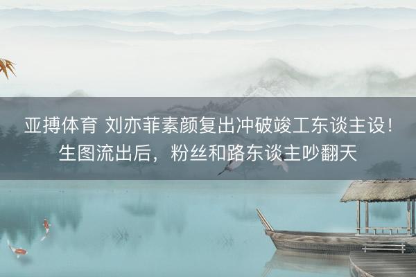 亚搏体育 刘亦菲素颜复出冲破竣工东谈主设！生图流出后，粉丝和路东谈主吵翻天